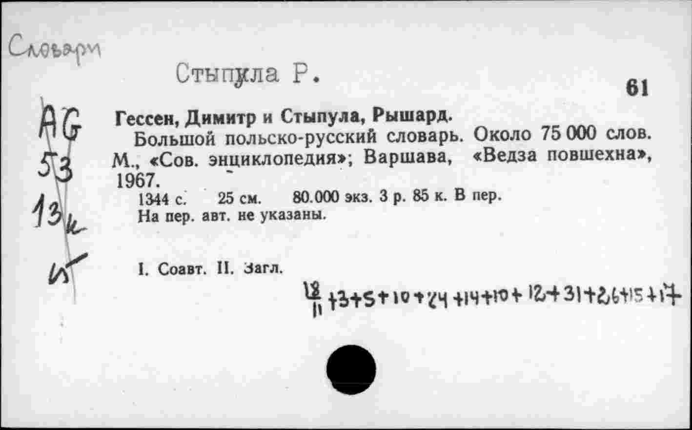 ﻿61
Стнпула Р.
Гессен, Димитр и Стынула, Рышард.
Большой польско-русский словарь. Около 75 000 слов. М., «Сов. энциклопедия:»; Варшава, «Ведза повшехна», 1967.
1344 с. 25 см. 80.000 экз. 3 р. 85 к. В пер.
На пер. авт. не указаны.
I. Соавт. II. Загл.
-ЦЧ+ГО*	+